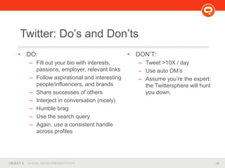 25OBJECT 9 SOCIAL MEDIA PRESENTATION
• DO:
– Fill out your bio with interests,
passions, employer, relevant links
– Follow aspirational and interesting
people/influencers, and brands
– Share successes of others
– Interject in conversation (nicely)
– Humble brag
– Use the search query
– Again, use a consistent handle
across profiles
Twitter: Do’s and Don’ts
• DON’T:
– Tweet >10X / day
– Use auto DM’s
– Assume you’re the expert:
the Twittersphere will hunt
you down.
 
