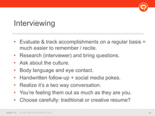 26OBJECT 9 SOCIAL MEDIA PRESENTATION
Interviewing
• Evaluate & track accomplishments on a regular basis =
much easier to remember / recite.
• Research (interviewer) and bring questions.
• Ask about the culture.
• Body language and eye contact.
• Handwritten follow-up + social media pokes.
• Realize it’s a two way conversation.
• You’re feeling them out as much as they are you.
• Choose carefully: traditional or creative resume?
 