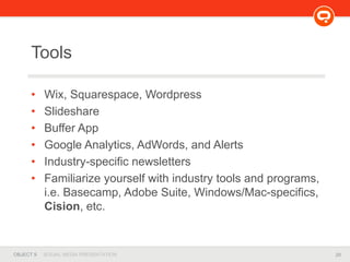 29OBJECT 9 SOCIAL MEDIA PRESENTATION
Tools
• Wix, Squarespace, Wordpress
• Slideshare
• Buffer App
• Google Analytics, AdWords, and Alerts
• Industry-specific newsletters
• Familiarize yourself with industry tools and programs,
i.e. Basecamp, Adobe Suite, Windows/Mac-specifics,
Cision, etc.
 