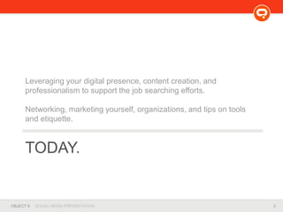 3OBJECT 9 SOCIAL MEDIA PRESENTATION
TODAY.
Leveraging your digital presence, content creation, and
professionalism to support the job searching efforts.
Networking, marketing yourself, organizations, and tips on tools
and etiquette.
 