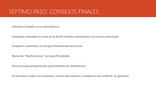 SEPTIMO PASO: CONSEJOS FINALES
Introduce Linkedin en tu rutina laboral.
Comparte contenidos a través de tu Perfil Linkedin relacionados con tu área profesional.
Comparte contenidos con Grupos Profesionales de interés.
Revisa las “Notificaciones” en tu perfil Linkedin.
Envía mensajes proponiendo oportunidades de colaboración.
Sé paciente y cuida a tus contactos, cuanto más ofrezcas y compartas más recibirás. Sé generoso.
 