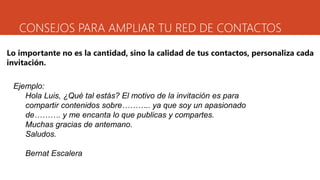 CONSEJOS PARA AMPLIAR TU RED DE CONTACTOS
Lo importante no es la cantidad, sino la calidad de tus contactos, personaliza cada
invitación.
Ejemplo:
Hola Luis, ¿Qué tal estás? El motivo de la invitación es para
compartir contenidos sobre……….. ya que soy un apasionado
de………. y me encanta lo que publicas y compartes.
Muchas gracias de antemano.
Saludos.
Bernat Escalera
 
