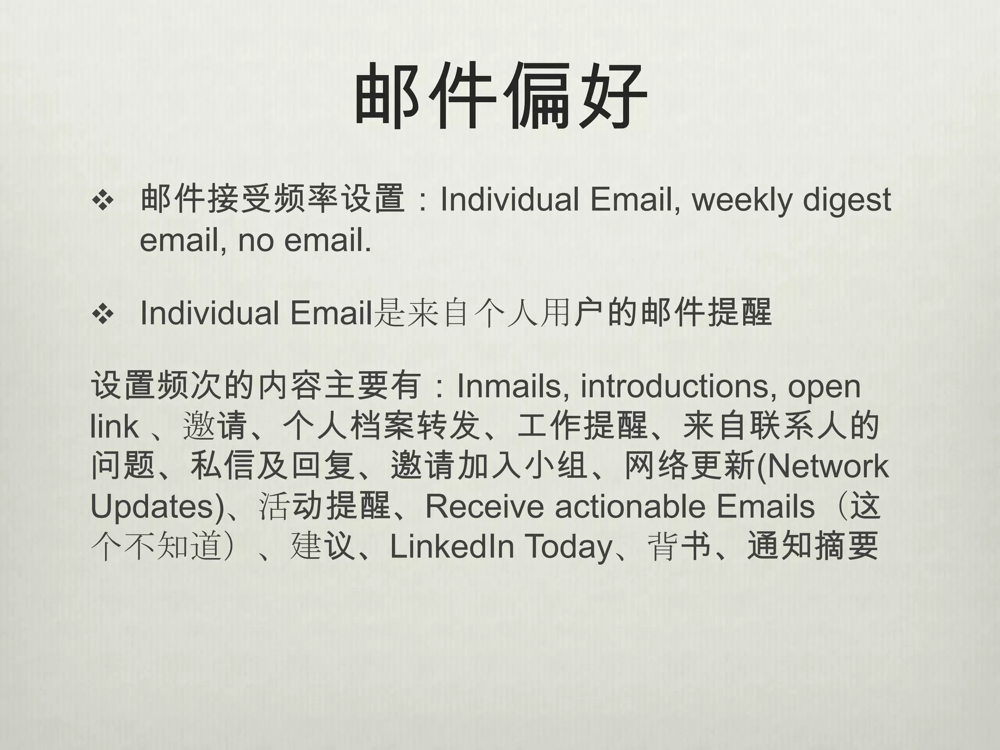 邮件偏好
 邮件接受频率设置：Individual Email, weekly digest
  email, no email.

 Individual Email是来自个人用户的邮件提醒

设置频次的内容主要有：Inmails, introductions, open
link 、邀请、个人档案转发、工作提醒、来自联系人的
问题、私信及回复、邀请加入小组、网络更新(Network
Updates)、活动提醒、Receive actionable Emails（这
个不知道）、建议、LinkedIn Today、背书、通知摘要
 