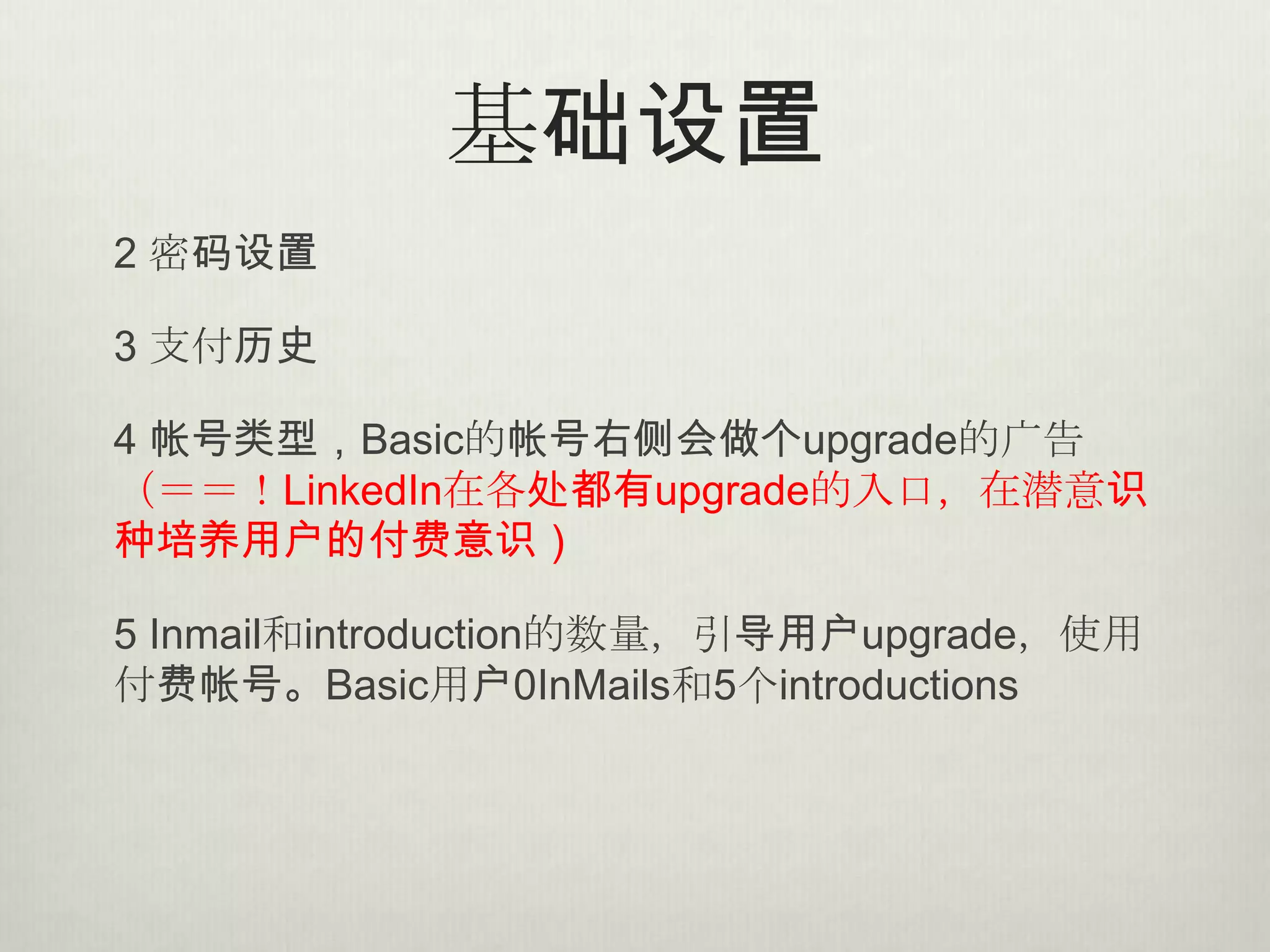 基础设置
2 密码设置

3 支付历史

4 帐号类型，Basic的帐号右侧会做个upgrade的广告
（＝＝！LinkedIn在各处都有upgrade的入口，在潜意识
种培养用户的付费意识）

5 Inmail和introduction的数量，引导用户upgrade，使用
付费帐号。Basic用户0InMails和5个introductions
 