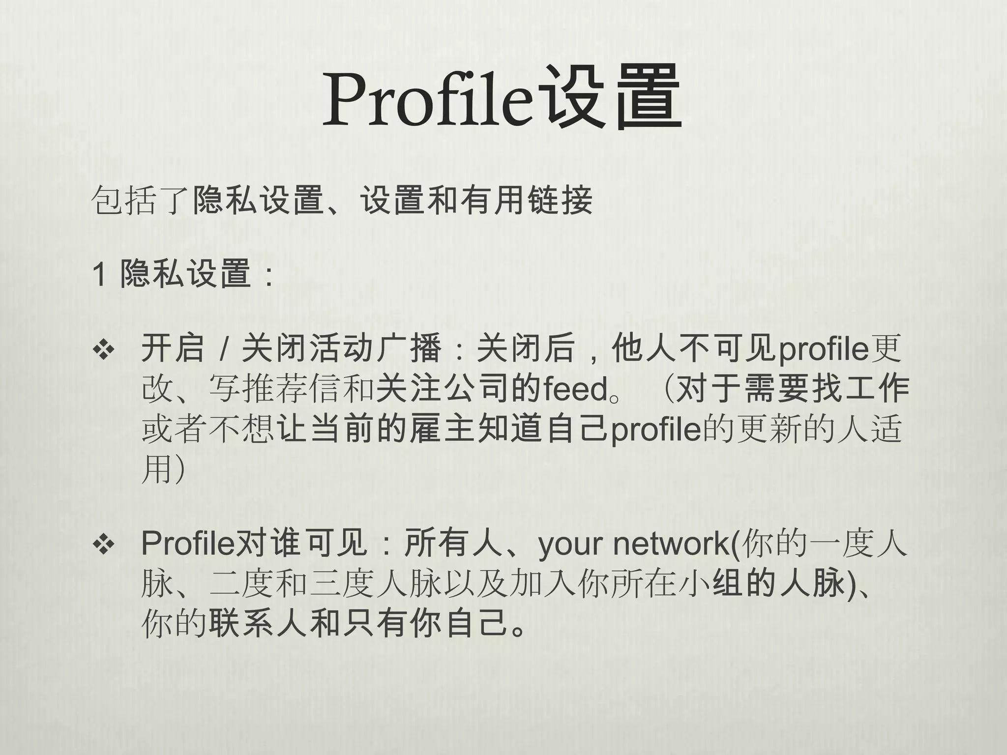 Profile设置
包括了隐私设置、设置和有用链接

1 隐私设置：

 开启／关闭活动广播：关闭后，他人不可见profile更
  改、写推荐信和关注公司的feed。（对于需要找工作
  或者不想让当前的雇主知道自己profile的更新的人适
  用）

 Profile对谁可见：所有人、your network(你的一度人
  脉、二度和三度人脉以及加入你所在小组的人脉)、
  你的联系人和只有你自己。
 