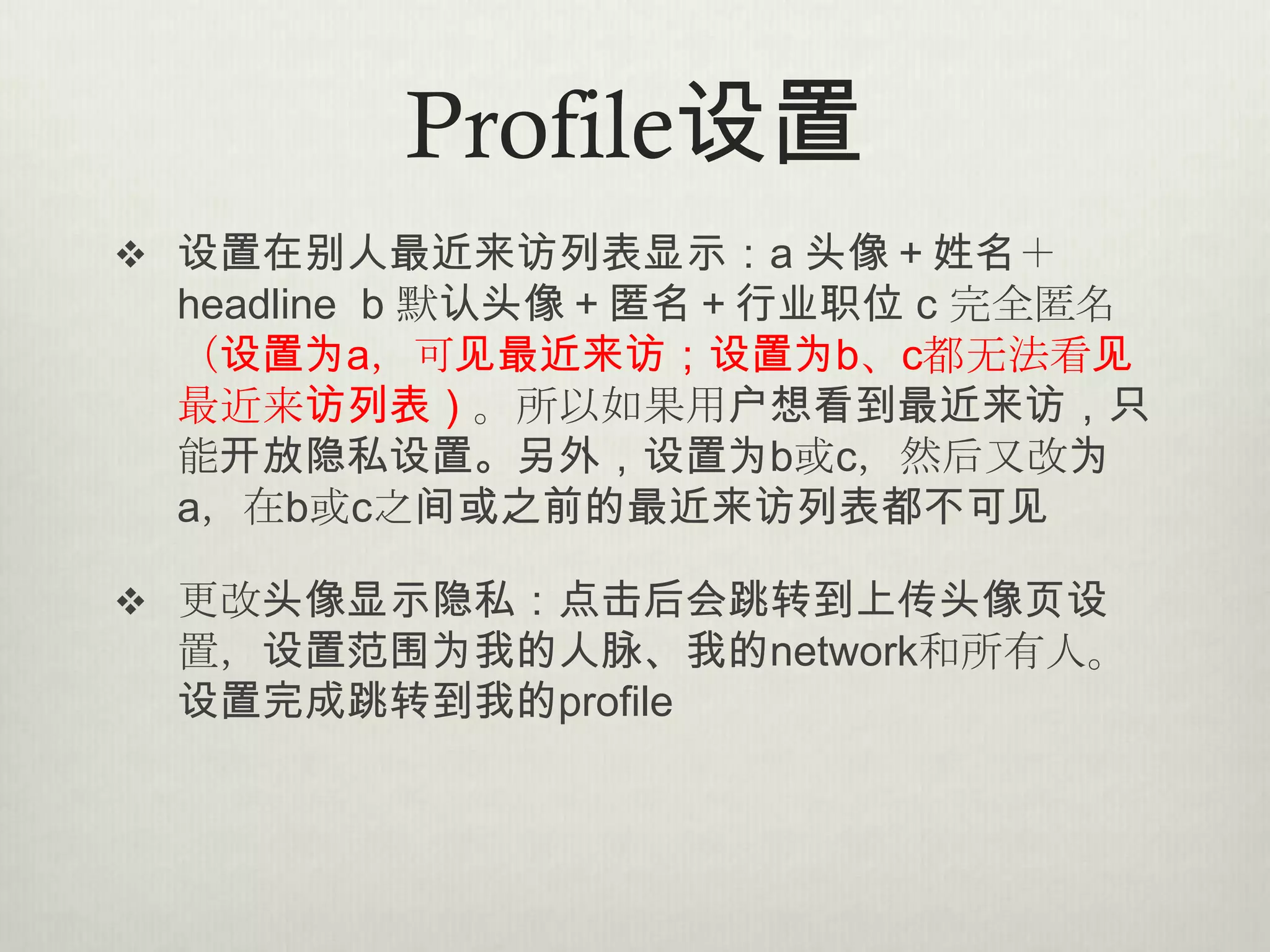 Profile设置
 设置在别人最近来访列表显示：a 头像＋姓名＋
 headline b 默认头像＋匿名＋行业职位 c 完全匿名
 （设置为a，可见最近来访；设置为b、c都无法看见
 最近来访列表）。所以如果用户想看到最近来访，只
 能开放隐私设置。另外，设置为b或c，然后又改为
 a，在b或c之间或之前的最近来访列表都不可见

 更改头像显示隐私：点击后会跳转到上传头像页设
 置，设置范围为我的人脉、我的network和所有人。
 设置完成跳转到我的profile
 