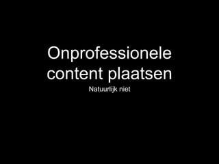 Onprofessionele
content plaatsen
Natuurlijk niet
 