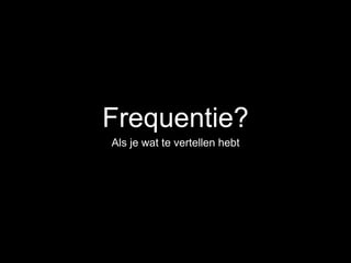 Frequentie?
Als je wat te vertellen hebt
 