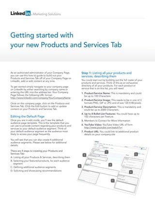 Marketing Solutions




Getting started with
your new Products and Services Tab


As an authorized administrator of your Company Page,           Step 1: Listing all your products and
you can use this how to guide to build out your                services, describing them
Products and Services Tab off of your Company Page on
LinkedIn, add or edit content at any time.                     You could start out by building out the full roster of your
                                                               products and services. Think of this as an exhaustive
To get started simply navigate to your company page            directory of all your products. For each product or
on LinkedIn by either searching by company name or             service that is on this list, you will need:
entering the URL into the address bar. Your Company            1. Product/Service Name: This is mandatory and could
Page follows the following URL format:                            be up to 100 Characters.
http://www.linkedin.com/company/YourCompanyName
                                                               2. Product/Service Image: This needs to be in one of 3
Once on the company page, click on the Products and               formats PNG, GIF or JPG and of size 120 X 80 pixels.
Services Tab. Click the Edit button to add or update           3. Product/Service Description: This is mandatory and
content on your Products and Services Tab.                        could be up to 2000 Characters.
                                                               4. Up to 8 Bullet List Features: You could have up to
Editing the Default Page                                          100 characters per Feature.
Once you are in edit mode, you’ll see the default              5. Members to Contact for More Information
audience page template. This is the template that you
can use to provide content regarding your products and         6. YouTube Video: YouTube Video URL of form
services to your default audience segment. Think of               http://www.youtube.com/watch?v=
your default audience segment as the audience most             7. Product URL: You could link to additional product
likely to access your page frequently.                            details on your company site

You will see that you can also create 4 additional
audience segments. Please see below for additional
details.

There are 4 steps to creating your Products and                                       1
Services Tab:                                                    2                                                 5
A. Listing all your Products & Services, describing them
B. Selecting your featured products, for each audience
   segment                                                                                3
                                                           4
C. De ning additional audience segments
D. Soliciting and showcasing recommendations
                                                                                                              6



                                                                                              7
 