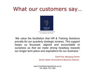 What our customers say… ‘ We value the facilitation that HR & Training Solutions provide for our quarterly strategic reviews. This support keeps us focussed, aligned and accountable to ourselves so that we make strong headway towards our longer term plans and aspirations for our business.’ Geoff Cole, Managing Partner Burton Sweet, Accountants & Business Advisors   