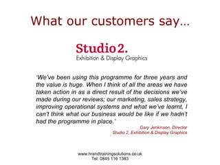 What our customers say… ‘ We’ve been using this programme for three years and the value is huge. When I think of all the areas we have taken action in as a direct result of the decisions we’ve made during our reviews; our marketing, sales strategy, improving operational systems and what we’ve learnt, I can’t think what our business would be like if we hadn’t had the programme in place.’  Gary Jenkinson, Director Studio 2, Exhibition & Display Graphics 