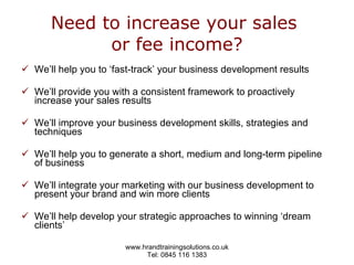 Need to increase your sales  or fee income? We’ll help you to ‘fast-track’ your business development results We’ll provide you with a consistent framework to proactively increase your sales results We’ll improve your business development skills, strategies and techniques We’ll help you to generate a short, medium and long-term pipeline of business We’ll integrate your marketing with our business development to present your brand and win more clients We’ll help develop your strategic approaches to winning ‘dream clients’ 