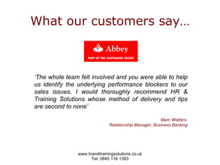 What our customers say… ‘ The whole team felt involved and you were able to help us identify the underlying performance blockers to our sales issues. I would thoroughly recommend HR & Training Solutions whose method of delivery and tips are second to none’  Marc Watters  Relationship Manager, Business Banking 