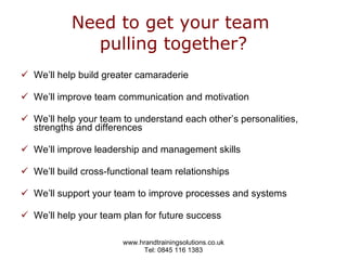 Need to get your team  pulling together? We’ll help build greater camaraderie  We’ll improve team communication and motivation We’ll help your team to understand each other’s personalities, strengths and differences  We’ll improve leadership and management skills  We’ll build cross-functional team relationships We’ll support your team to improve processes and systems We’ll help your team plan for future success  