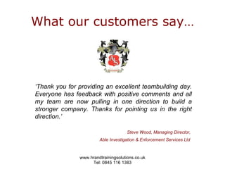 What our customers say… ‘ Thank you for providing an excellent teambuilding day. Everyone has feedback with positive comments and all my team are now pulling in one direction to build a stronger company. Thanks for pointing us in the right direction.’     Steve Wood, Managing Director,  Able Investigation & Enforcement Services Ltd   
