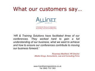 What our customers say… ‘ HR & Training Solutions have facilitated three of our conferences. They worked hard to gain a full understanding of our business, what we want to achieve and how to ensure our conferences contribute to moving our business forward.’ Rosemary Mashford, HR Director Alliotts Group, Accountants, Law and Consulting Firms 