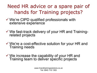 Need HR advice or a spare pair of hands for Training projects? We’re CIPD qualified professionals with extensive experience  We fast-track delivery of your HR and Training-related projects We’re a cost-effective solution for your HR and Training needs We increase the capability of your HR and Training team to deliver specific projects 