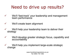 Need to drive up results? We’ll ‘fast-track’ your leadership and management  team performance We’ll create team alignment   We’ll help your leadership team to deliver their  strategy We’ll develop greater strategic focus, capability and  accountability We’ll help you implement large-scale strategic  change 