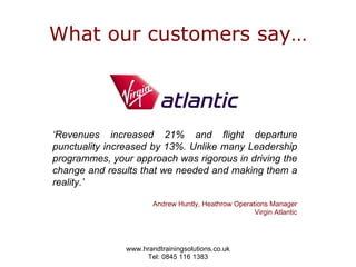 What our customers say… ‘ Revenues increased 21% and flight departure punctuality increased by 13%. Unlike many Leadership programmes, your approach was rigorous in driving the change and results that we needed and making them a reality.’ Andrew Huntly, Heathrow Operations Manager Virgin Atlantic 