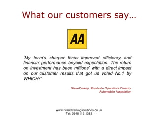 What our customers say… ‘ My team’s sharper focus improved efficiency and financial performance beyond expectation. The return on investment has been millions’ with a direct impact on our customer results that got us voted No.1 by WHICH?’  Steve Dewey, Roadside Operations Director Automobile Association 