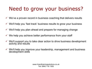 Need to grow your business? We’ve a proven record in business coaching that delivers results We’ll help you ‘fast track’ business results to grow your business We’ll help you plan ahead and prepare for managing change We help you achieve better performance from your staff   We’ll support you to take clear action to drive business development activity and results We’ll help you improve your leadership, management and business development skills   
