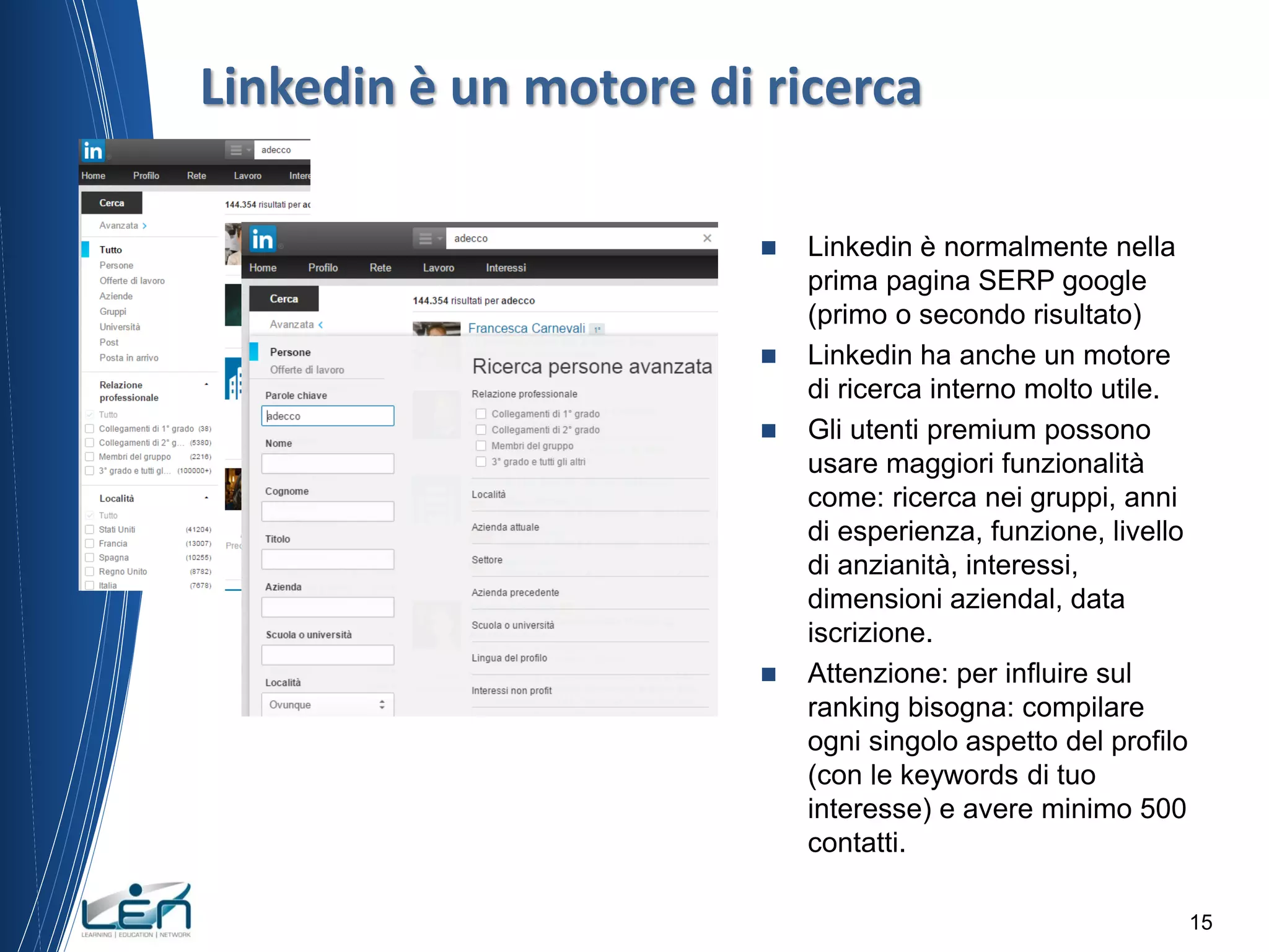  Linkedin è normalmente nella
prima pagina SERP google
(primo o secondo risultato)
 Linkedin ha anche un motore
di ricerca interno molto utile.
 Gli utenti premium possono
usare maggiori funzionalità
come: ricerca nei gruppi, anni
di esperienza, funzione, livello
di anzianità, interessi,
dimensioni aziendal, data
iscrizione.
 Attenzione: per influire sul
ranking bisogna: compilare
ogni singolo aspetto del profilo
(con le keywords di tuo
interesse) e avere minimo 500
contatti.
15
Linkedin è un motore di ricerca
 