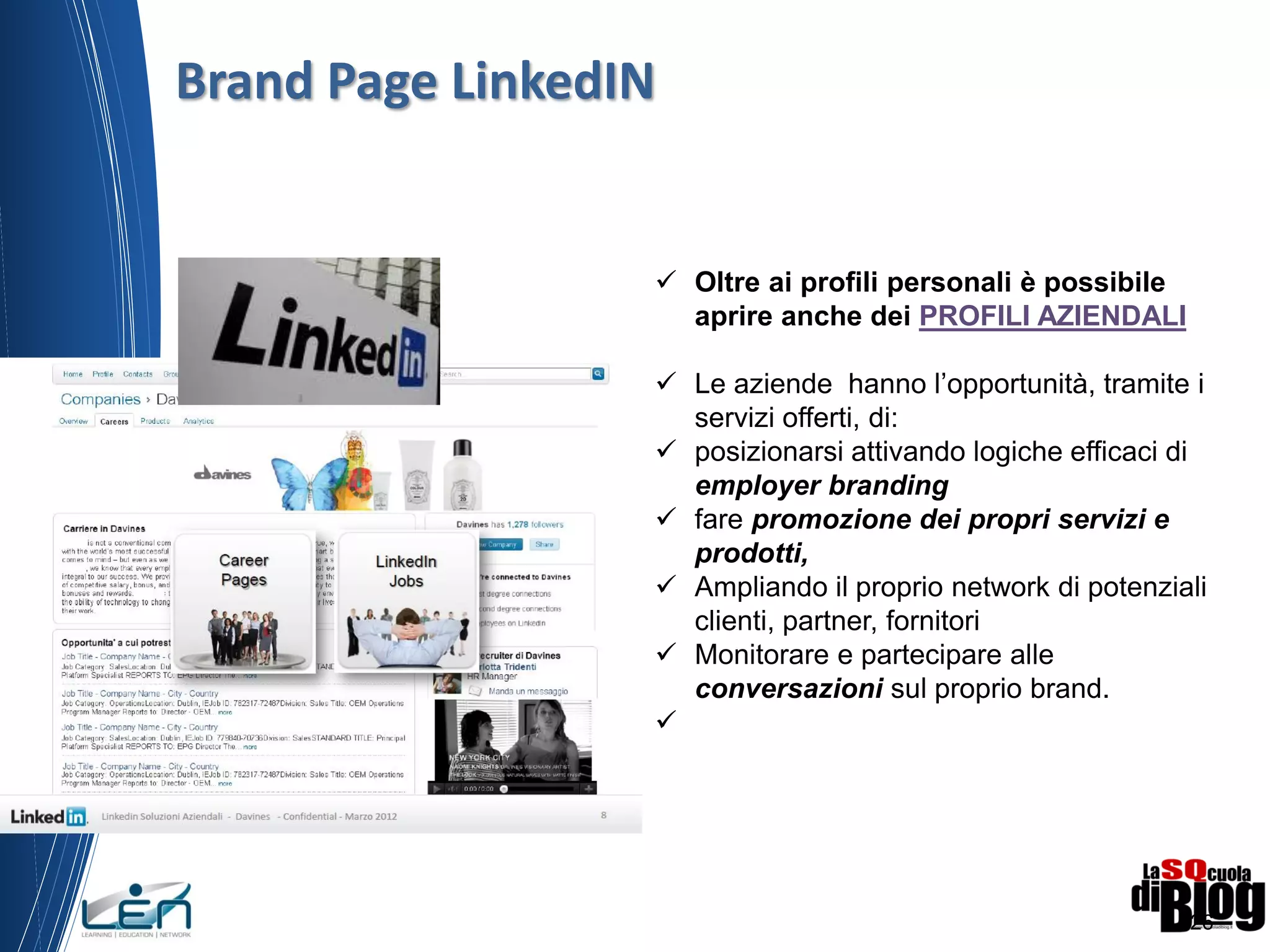 26
 Oltre ai profili personali è possibile
aprire anche dei PROFILI AZIENDALI
 Le aziende hanno l’opportunità, tramite i
servizi offerti, di:
 posizionarsi attivando logiche efficaci di
employer branding
 fare promozione dei propri servizi e
prodotti,
 Ampliando il proprio network di potenziali
clienti, partner, fornitori
 Monitorare e partecipare alle
conversazioni sul proprio brand.

Brand Page LinkedIN
 