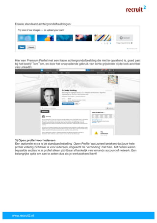  
	
  
www.recruit2.nl
Enkele standaard achtergrondafbeeldingen:
Hier een Premium Profiel met een fraaie achtergrondafbeelding die niet te opvallend is, goed past
bij het bedrijf TomTom, en door het onopvallende gebruik van lichte grijstinten bij de look-and-feel
van LinkedIn:
3) Open profiel voor iedereen
Een optionele extra is de standaardinstelling ‘Open Profile’ wat zoveel betekent dat jouw hele
profiel volledig zichtbaar is voor iedereen, ongeacht de ‘verbinding’ met hen. Tot heden waren
bepaalde secties in je profiel alleen zichtbaar afhankelijk van iemands account of netwerk. Een
belangrijke optie om aan te zetten dus als je werkzoekend bent!
 
