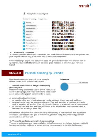  
	
  
www.recruit2.nl
10. Minstens 50 connecties
Je profiel is pas compleet als je 50 connecties hebt, werk daaraan! Connect met je vakgenoten van
jouw targetlist. Helaas mag je niet meer dan 30.000 connecties hebben…
Bovenstaande tips zorgen voor een goede basis om gevonden te worden voor relevant werk of
opdrachten. Nu wordt het tijd om jezelf boven de grijze massa uit te tillen met jouw Personal
Brand!
X Checklist Personal branding op LinkedIn
De volgende zaken zijn belangrijk om je verder te
onderscheiden op dit professionele netwerk:
11. Besteed ruim aandacht aan je samenvatting
(elevator pitch)
De samenvatting is essentieel voor je profiel. Het is, na je
naam en de kopregel, het eerste wat iemand leest, en een
goede samenvatting spoort aan om verder te lezen.
Je samenvatting bevat minimaal:
• Je elevator-pitch; geef in korte zinnen aan welke oplossing jij bent voor welk probleem.
• Antwoord op de vraag wat jouw specialisme is. Voor welk werk ben je inzetbaar, voor welk
werk je benaderd wilt worden. Waar krijg jij pretlichtjes van in je ogen als men je zou spreken?
• Of beschrijf met welk doel waarvoor je LinkedIn actief wil gebruiken en voor welke zaken je
benaderd wilt worden (of welke niet)
Houd het kort en val niet in de valkuil om hier je werkervaring te herhalen want daar zijn andere
onderdelen voor bedoeld. Het gaat er niet om wie jij bent en wat jij doet, maar wat jij voor een
ander kunt doen en voor wie!
12. Vermeld je contactgegevens in de samenvatting
Vermeld je contactgegevens zoals emailadres en telefoonnummer om het voor iedereen makkelijk
te maken om contact met je op te nemen, voor de zaken waarvoor je benaderd wilt worden.
 