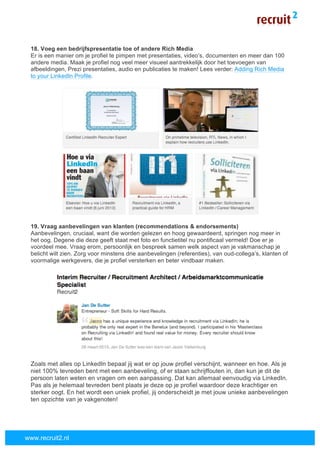  
	
  
www.recruit2.nl
18. Voeg een bedrijfspresentatie toe of andere Rich Media
Er is een manier om je profiel te pimpen met presentaties, video’s, documenten en meer dan 100
andere media. Maak je profiel nog veel meer visueel aantrekkelijk door het toevoegen van
afbeeldingen, Prezi presentaties, audio en publicaties te maken! Lees verder: Adding Rich Media
to your LinkedIn Profile.
19. Vraag aanbevelingen van klanten (recommendations & endorsements)
Aanbevelingen, cruciaal, want die worden gelezen en hoog gewaardeerd, springen nog meer in
het oog. Degene die deze geeft staat met foto en functietitel nu pontificaal vermeld! Doe er je
voordeel mee. Vraag erom, persoonlijk en bespreek samen welk aspect van je vakmanschap je
belicht wilt zien. Zorg voor minstens drie aanbevelingen (referenties), van oud-collega’s, klanten of
voormalige werkgevers, die je profiel versterken en beter vindbaar maken.
Zoals met alles op LinkedIn bepaal jij wat er op jouw profiel verschijnt, wanneer en hoe. Als je
niet 100% tevreden bent met een aanbeveling, of er staan schrijffouten in, dan kun je dit de
persoon laten weten en vragen om een aanpassing. Dat kan allemaal eenvoudig via LinkedIn.
Pas als je helemaal tevreden bent plaats je deze op je profiel waardoor deze krachtiger en
sterker oogt. En het wordt een uniek profiel, jij onderscheidt je met jouw unieke aanbevelingen
ten opzichte van je vakgenoten!
 