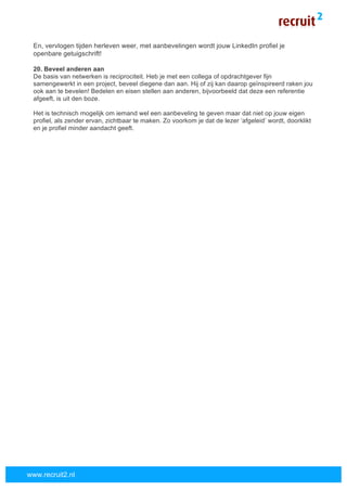  
	
  
www.recruit2.nl
En, vervlogen tijden herleven weer, met aanbevelingen wordt jouw LinkedIn profiel je
openbare getuigschrift!
20. Beveel anderen aan
De basis van netwerken is reciprociteit. Heb je met een collega of opdrachtgever fijn
samengewerkt in een project, beveel diegene dan aan. Hij of zij kan daarop geïnspireerd raken jou
ook aan te bevelen! Bedelen en eisen stellen aan anderen, bijvoorbeeld dat deze een referentie
afgeeft, is uit den boze.
Het is technisch mogelijk om iemand wel een aanbeveling te geven maar dat niet op jouw eigen
profiel, als zender ervan, zichtbaar te maken. Zo voorkom je dat de lezer ‘afgeleid’ wordt, doorklikt
en je profiel minder aandacht geeft.
 