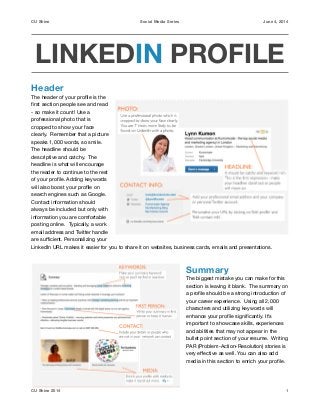 CU Shine Social Media Series June 4, 2014
LINKEDIN PROFILE
Header
The header of your proﬁle is the
ﬁrst section people see and read
- so make it count! Use a
professional photo that is
cropped to show your face
clearly. Remember that a picture
speaks 1,000 words, so smile.
The headline should be
descriptive and catchy. The
headline is what will encourage
the reader to continue to the rest
of your proﬁle. Adding keywords
will also boost your proﬁle on
search engines such as Google.
Contact information should
always be included but only with
information you are comfortable
posting online. Typically, a work
email address and Twitter handle
are suﬃcient. Personalizing your
LinkedIn URL makes it easier for you to share it on websites, business cards, emails and presentations.

!
Summary
The biggest mistake you can make for this
section is leaving it blank. The summary on
a proﬁle should be a strong introduction of
your career experience. Using all 2,000
characters and utilizing keywords will
enhance your proﬁle signiﬁcantly. It’s
important to showcase skills, experiences
and abilities that may not appear in the
bullet point section of your resume. Writing
PAR (Problem-Action-Resolution) stories is
very eﬀective as well. You can also add
media in this section to enrich your proﬁle.

!
1CU Shine 2014
 