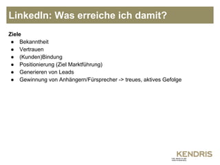 LinkedIn: Was erreiche ich damit? 
Ziele 
● Bekanntheit 
● Vertrauen 
● (Kunden)Bindung 
● Positionierung (Ziel Marktführung) 
● Generieren von Leads 
● Gewinnung von Anhängern/Fürsprecher -> treues, aktives Gefolge 
 
