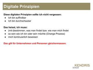 Digitale Prinzipien 
Diese digitalen Prinzipien sollte ich nicht vergessen: 
● Ich bin auffindbar 
● Ich bin durchschaubar 
Das heisst, ich muss: 
● (mit-)bestimmen, was man findet bzw. wie man mich findet 
● so sein wie ich bin oder sein möchte (Change Prozess) 
● mich kontinuierlich beweisen 
Das gilt für Unternehmen und Personen gleichermassen. 
 