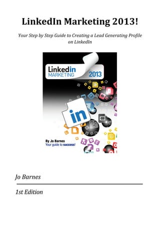 LinkedIn	
  Marketing	
  2013!
Your	
  Step	
  by	
  Step	
  Guide	
  to	
  Creating	
  a	
  Lead	
  Generating	
  Pro5ile	
  
on	
  LinkedIn
Jo	
  Barnes
1st	
  Edition
 