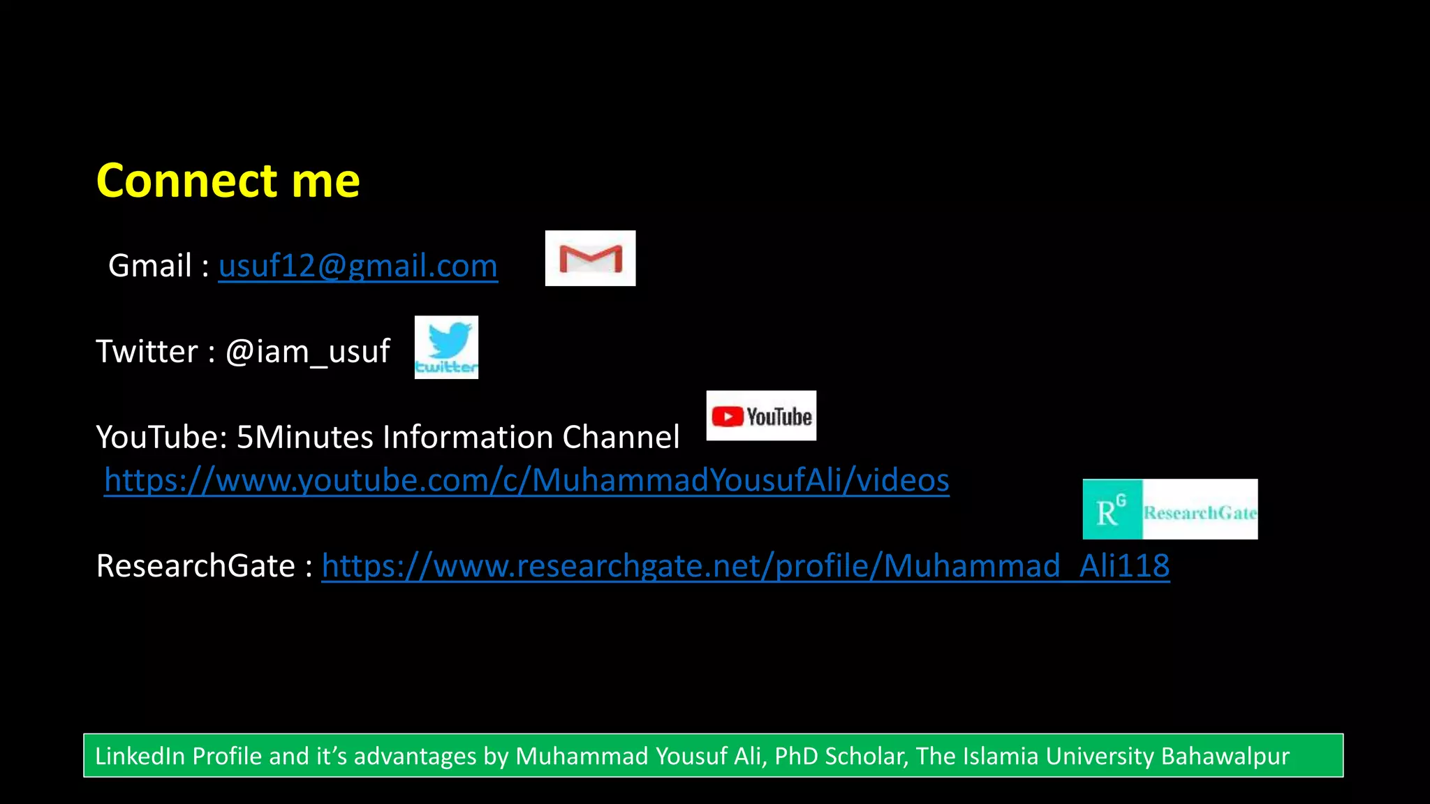 Connect me
Gmail : usuf12@gmail.com
Twitter : @iam_usuf
YouTube: 5Minutes Information Channel
https://www.youtube.com/c/MuhammadYousufAli/videos
ResearchGate : https://www.researchgate.net/profile/Muhammad_Ali118
LinkedIn Profile and it’s advantages by Muhammad Yousuf Ali, PhD Scholar, The Islamia University Bahawalpur
 