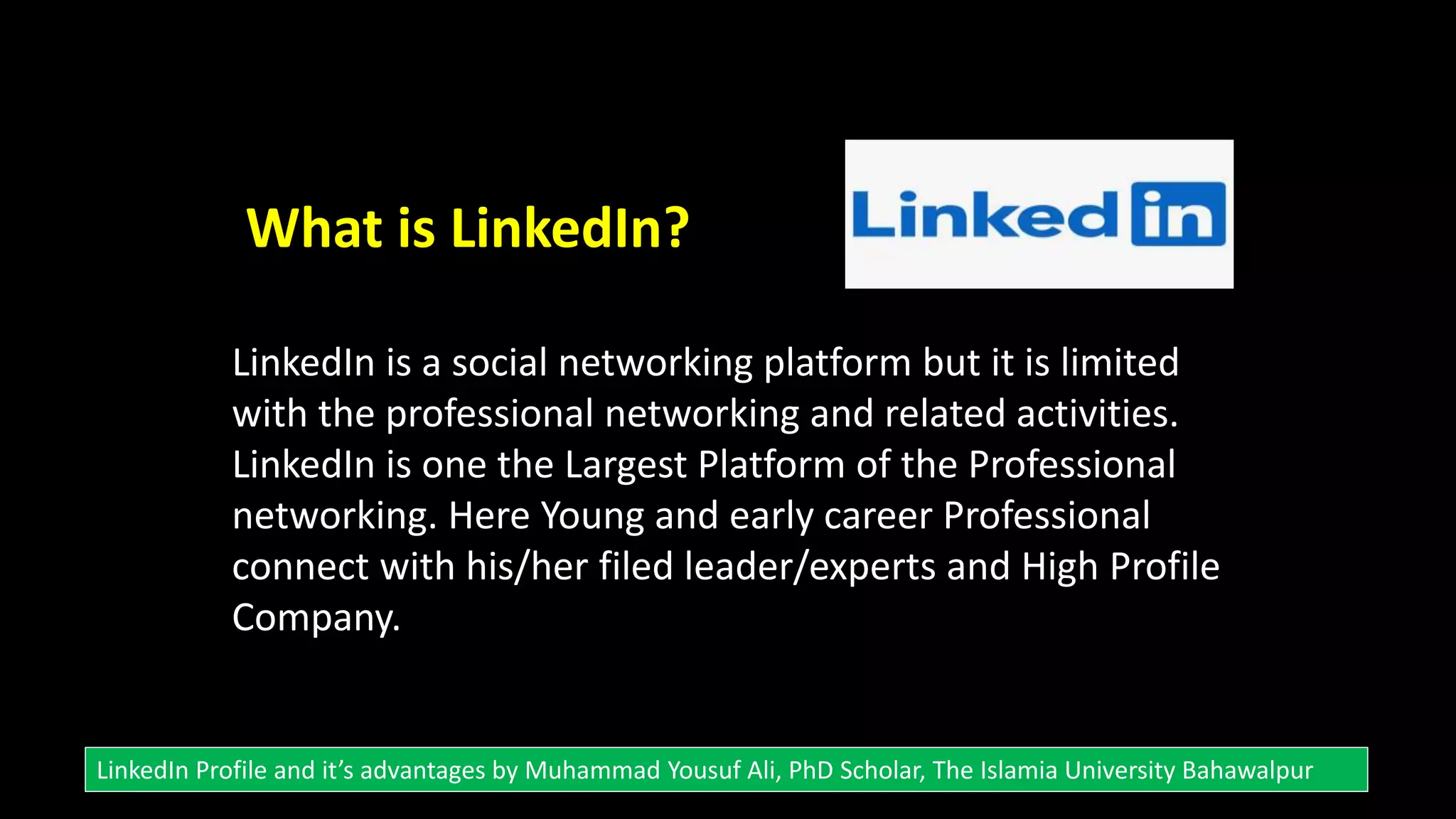 What is LinkedIn?
LinkedIn is a social networking platform but it is limited
with the professional networking and related activities.
LinkedIn is one the Largest Platform of the Professional
networking. Here Young and early career Professional
connect with his/her filed leader/experts and High Profile
Company.
LinkedIn Profile and it’s advantages by Muhammad Yousuf Ali, PhD Scholar, The Islamia University Bahawalpur
 
