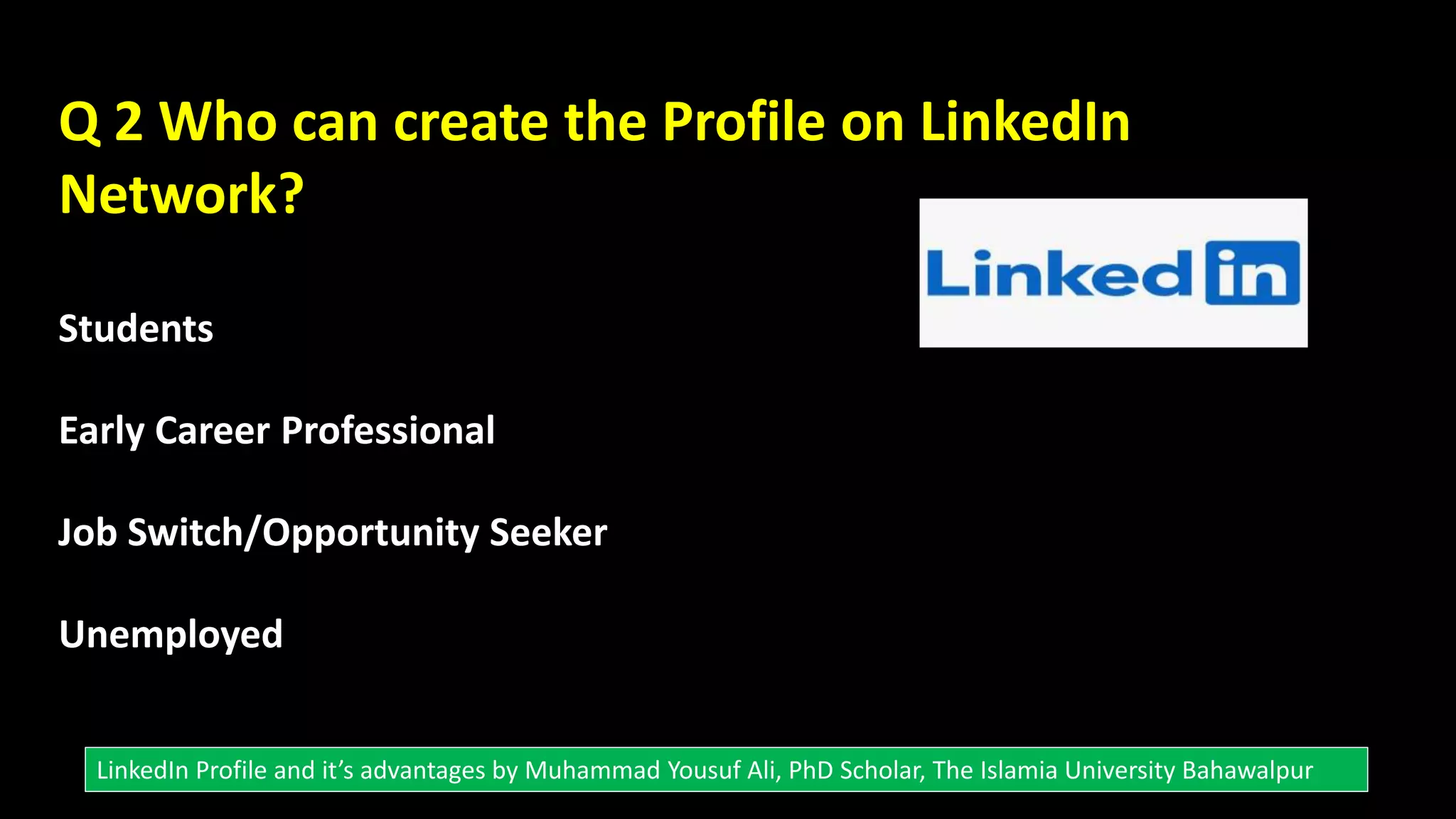 Q 2 Who can create the Profile on LinkedIn
Network?
Students
Early Career Professional
Job Switch/Opportunity Seeker
Unemployed
LinkedIn Profile and it’s advantages by Muhammad Yousuf Ali, PhD Scholar, The Islamia University Bahawalpur
 