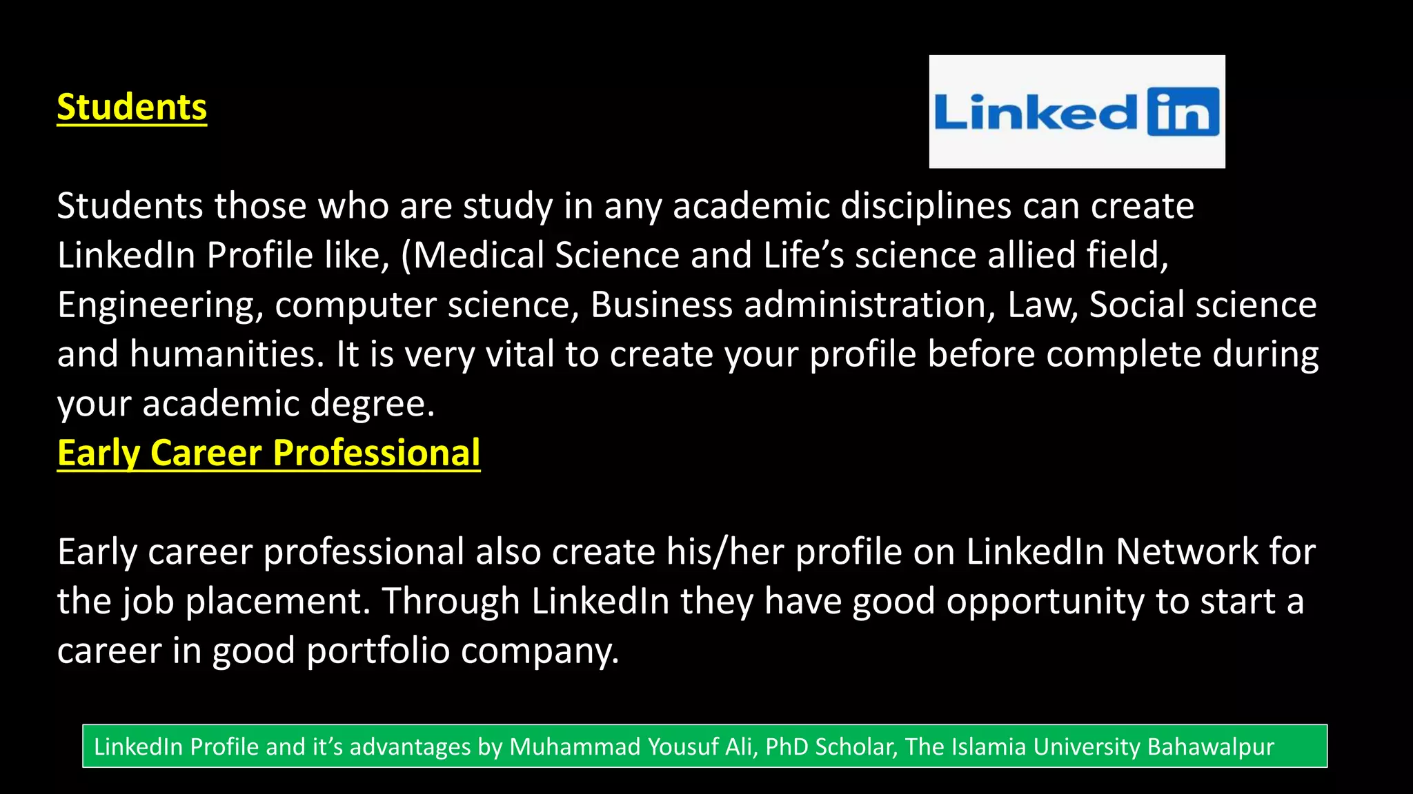 Students
Students those who are study in any academic disciplines can create
LinkedIn Profile like, (Medical Science and Life’s science allied field,
Engineering, computer science, Business administration, Law, Social science
and humanities. It is very vital to create your profile before complete during
your academic degree.
Early Career Professional
Early career professional also create his/her profile on LinkedIn Network for
the job placement. Through LinkedIn they have good opportunity to start a
career in good portfolio company.
LinkedIn Profile and it’s advantages by Muhammad Yousuf Ali, PhD Scholar, The Islamia University Bahawalpur
 