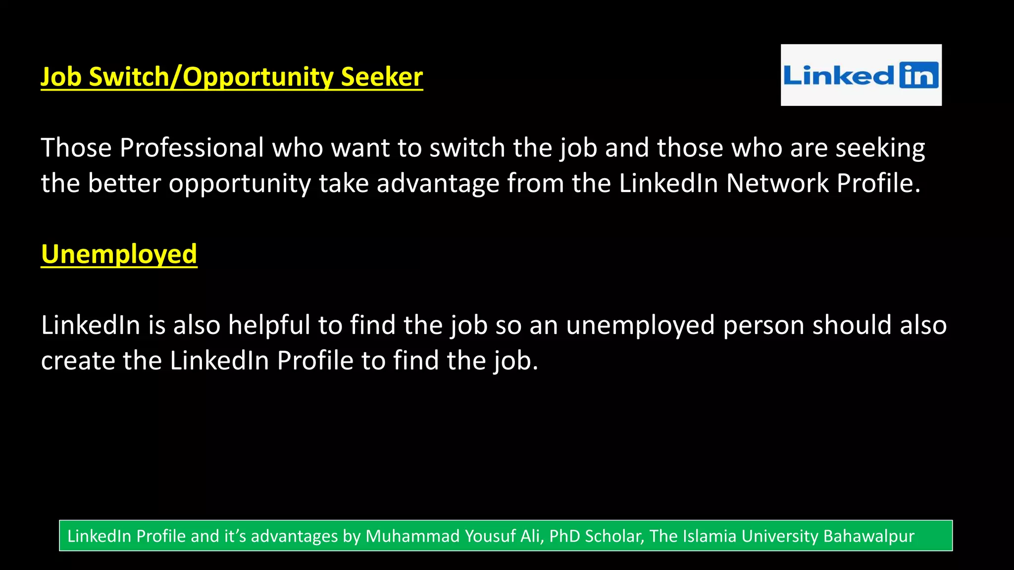 Job Switch/Opportunity Seeker
Those Professional who want to switch the job and those who are seeking
the better opportunity take advantage from the LinkedIn Network Profile.
Unemployed
LinkedIn is also helpful to find the job so an unemployed person should also
create the LinkedIn Profile to find the job.
LinkedIn Profile and it’s advantages by Muhammad Yousuf Ali, PhD Scholar, The Islamia University Bahawalpur
 