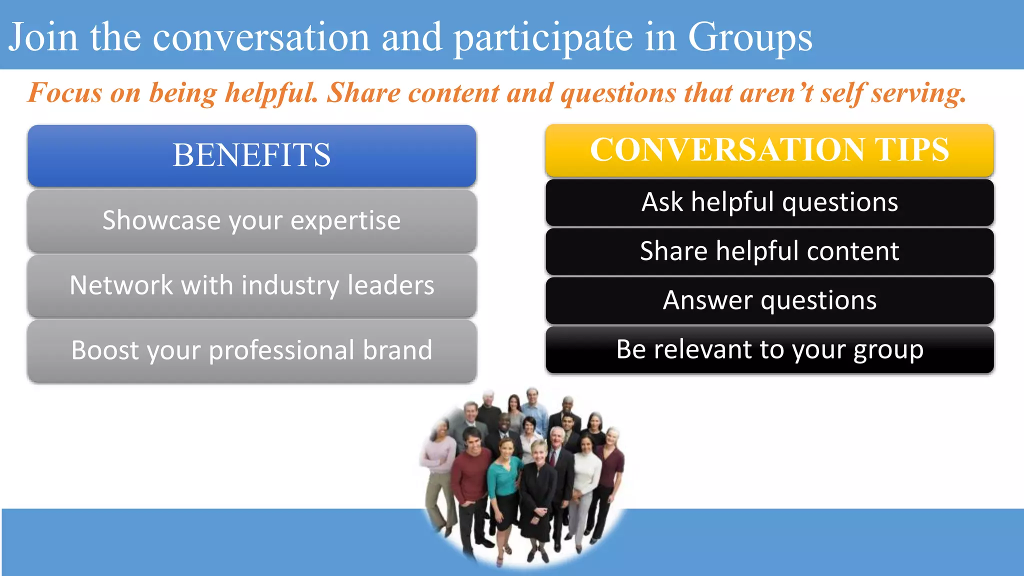 Join the conversation and participate in Groups
CONVERSATION TIPS
Ask helpful questions
Share helpful content
Answer questions
Be relevant to your group
Focus on being helpful. Share content and questions that aren’t self serving.
BENEFITS
Showcase your expertise
Network with industry leaders
Boost your professional brand
 