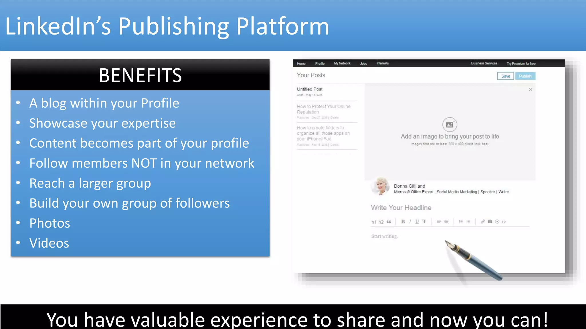 LinkedIn’s Publishing Platform
BENEFITS
• A blog within your Profile
• Showcase your expertise
• Content becomes part of your profile
• Follow members NOT in your network
• Reach a larger group
• Build your own group of followers
• Photos
• Videos
You have valuable experience to share and now you can!
 