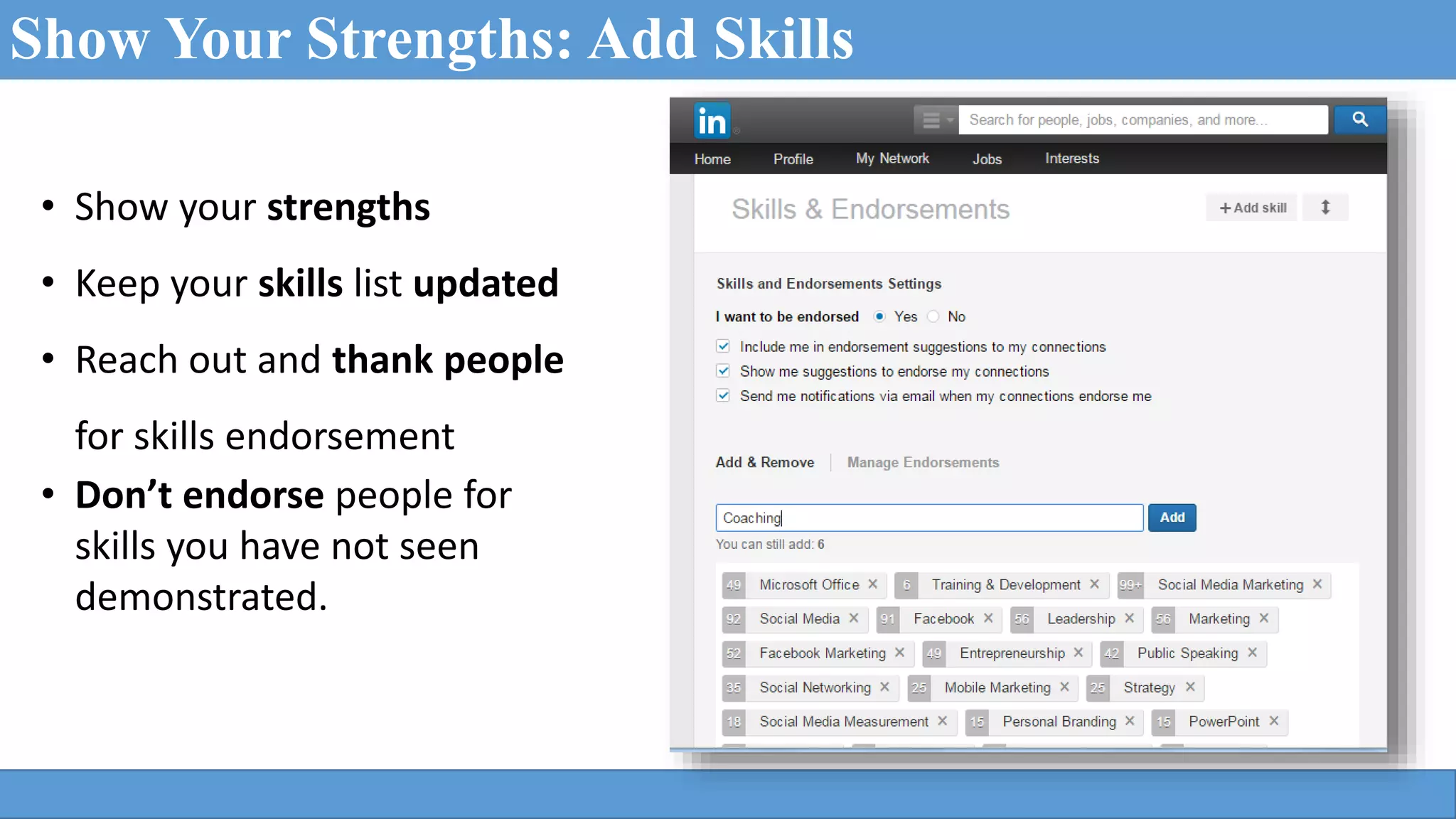 Show Your Strengths: Add Skills
• Show your strengths
• Keep your skills list updated
• Reach out and thank people
for skills endorsement
• Don’t endorse people for
skills you have not seen
demonstrated.
 