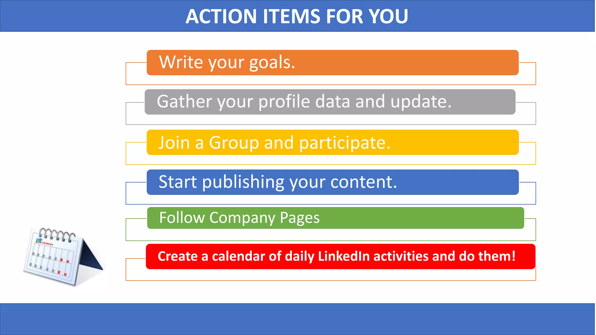 ACTION ITEMS FOR YOU
Write your goals.
Gather your profile data and update.
Join a Group and participate.
Start publishing your content.
Follow Company Pages
Create a calendar of daily LinkedIn activities and do them!
 