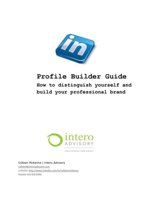 Profile Builder Guide
               How to distinguish yourself and
               build your professional brand




Colleen McKenna | Intero Advisory
colleen@interoadvisory.com
Linkedin: http://www.linkedin.com/in/colleenmckenna
Mobile 410.458.6960
 