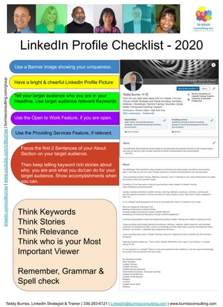 LinkedIn Profile Checklist - 2020
Use a Banner image showing your uniqueness.
Have a bright & cheerful LinkedIn Profile Picture
Tell your target audience who you are in your
Headline. Use target audience relevant Keywords
Use the Open to Work Feature, if you are open.
Focus the first 2 Sentences of your About
Section on your target audience.
Then keep telling keyword rich stories about
who you are and what you do/can do for your
target audience. Show accomplishments when
you can.
Think Keywords
Think Stories
Think Relevance
Think who is your Most
Important Viewer
Remember, Grammar &
Spell check
Teddy Burriss, LinkedIn Strategist & Trainer | 336-283-6121 | LinkedIn@burrissconsulting.com | www.burrissconsulting.com
linkedin.com/in/tlburriss|www.youtube.com/c/tlburriss|burrissconsulting.com/group
Use the Providing Services Feature, if relevant.
 