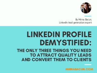 LINKEDIN PROFILE
DEMYSTIFIED:
MIRNABACUN.COM
By Mirna Bacun,
LinkedIn lead generation expert
THE ONLY THREE THINGS YOU NEED
TO ATTRACT QUALITY LEADS
AND CONVERT THEM TO CLIENTS
 