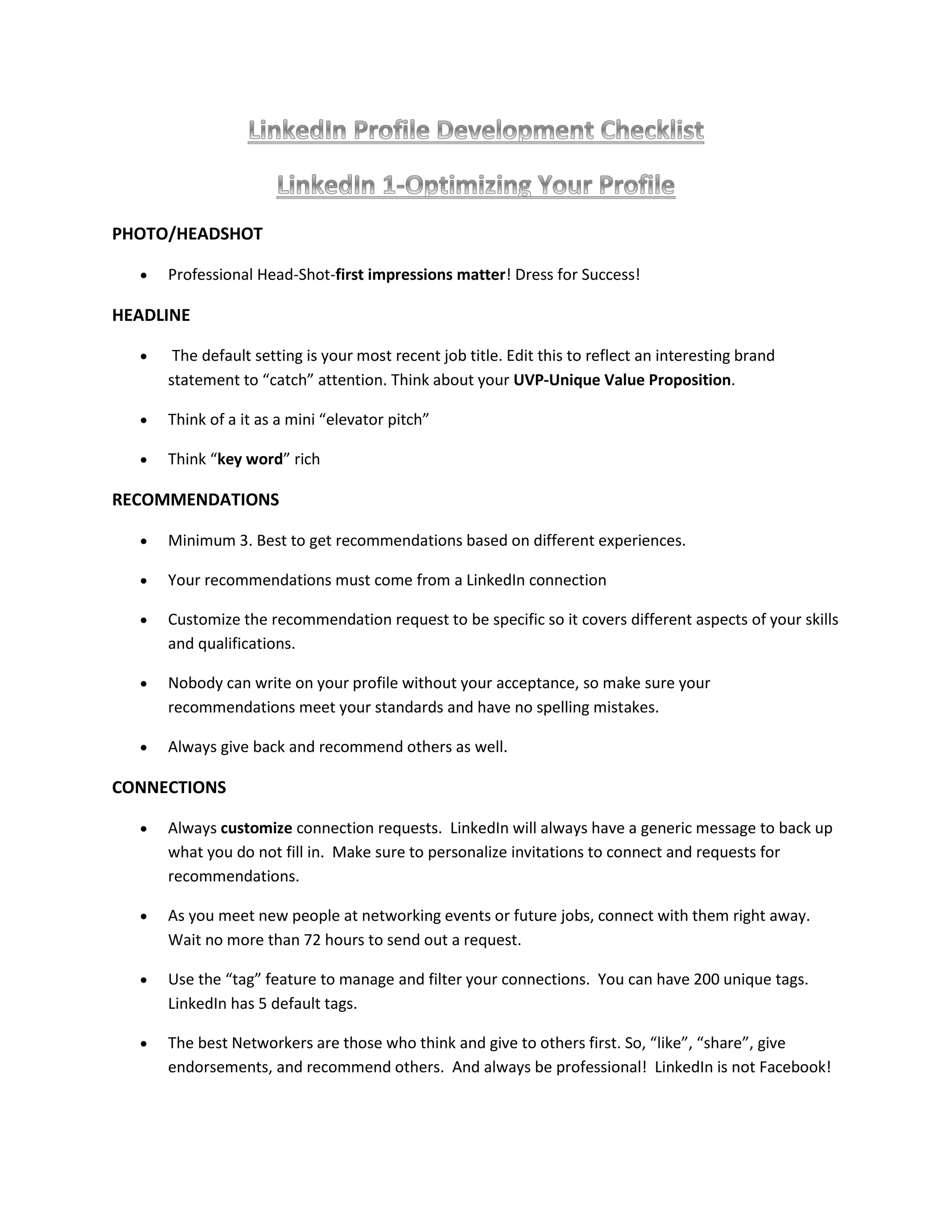 PHOTO/HEADSHOT
 Professional Head-Shot-first impressions matter! Dress for Success!
HEADLINE
 The default setting is your most recent job title. Edit this to reflect an interesting brand
statement to “catch” attention. Think about your UVP-Unique Value Proposition.
 Think of a it as a mini “elevator pitch”
 Think “key word” rich
RECOMMENDATIONS
 Minimum 3. Best to get recommendations based on different experiences.
 Your recommendations must come from a LinkedIn connection
 Customize the recommendation request to be specific so it covers different aspects of your skills
and qualifications.
 Nobody can write on your profile without your acceptance, so make sure your
recommendations meet your standards and have no spelling mistakes.
 Always give back and recommend others as well.
CONNECTIONS
 Always customize connection requests. LinkedIn will always have a generic message to back up
what you do not fill in. Make sure to personalize invitations to connect and requests for
recommendations.
 As you meet new people at networking events or future jobs, connect with them right away.
Wait no more than 72 hours to send out a request.
 Use the “tag” feature to manage and filter your connections. You can have 200 unique tags.
LinkedIn has 5 default tags.
 The best Networkers are those who think and give to others first. So, “like”, “share”, give
endorsements, and recommend others. And always be professional! LinkedIn is not Facebook!
 