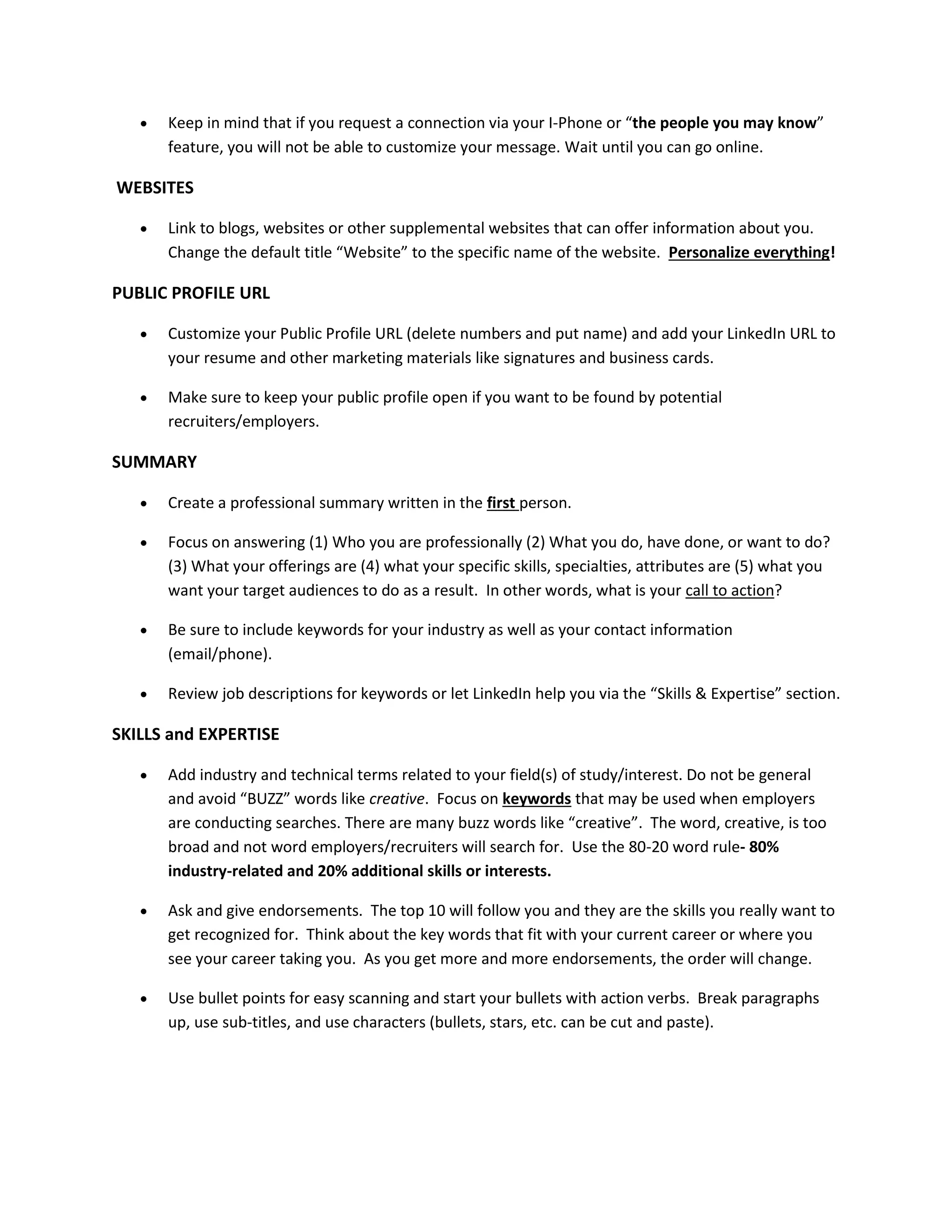  Keep in mind that if you request a connection via your I-Phone or “the people you may know”
feature, you will not be able to customize your message. Wait until you can go online.
WEBSITES
 Link to blogs, websites or other supplemental websites that can offer information about you.
Change the default title “Website” to the specific name of the website. Personalize everything!
PUBLIC PROFILE URL
 Customize your Public Profile URL (delete numbers and put name) and add your LinkedIn URL to
your resume and other marketing materials like signatures and business cards.
 Make sure to keep your public profile open if you want to be found by potential
recruiters/employers.
SUMMARY
 Create a professional summary written in the first person.
 Focus on answering (1) Who you are professionally (2) What you do, have done, or want to do?
(3) What your offerings are (4) what your specific skills, specialties, attributes are (5) what you
want your target audiences to do as a result. In other words, what is your call to action?
 Be sure to include keywords for your industry as well as your contact information
(email/phone).
 Review job descriptions for keywords or let LinkedIn help you via the “Skills & Expertise” section.
SKILLS and EXPERTISE
 Add industry and technical terms related to your field(s) of study/interest. Do not be general
and avoid “BUZZ” words like creative. Focus on keywords that may be used when employers
are conducting searches. There are many buzz words like “creative”. The word, creative, is too
broad and not word employers/recruiters will search for. Use the 80-20 word rule- 80%
industry-related and 20% additional skills or interests.
 Ask and give endorsements. The top 10 will follow you and they are the skills you really want to
get recognized for. Think about the key words that fit with your current career or where you
see your career taking you. As you get more and more endorsements, the order will change.
 Use bullet points for easy scanning and start your bullets with action verbs. Break paragraphs
up, use sub-titles, and use characters (bullets, stars, etc. can be cut and paste).
 