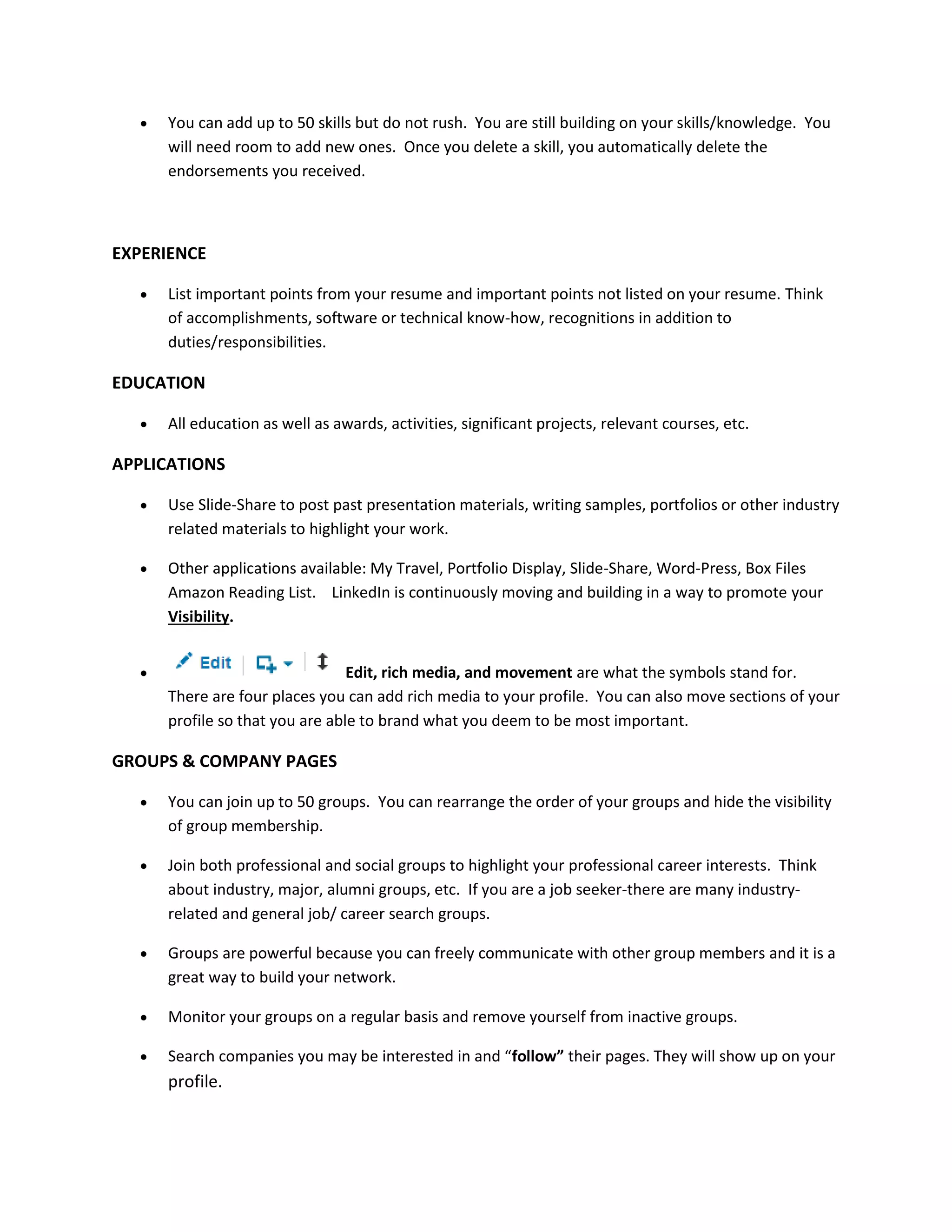  You can add up to 50 skills but do not rush. You are still building on your skills/knowledge. You
will need room to add new ones. Once you delete a skill, you automatically delete the
endorsements you received.
EXPERIENCE
 List important points from your resume and important points not listed on your resume. Think
of accomplishments, software or technical know-how, recognitions in addition to
duties/responsibilities.
EDUCATION
 All education as well as awards, activities, significant projects, relevant courses, etc.
APPLICATIONS
 Use Slide-Share to post past presentation materials, writing samples, portfolios or other industry
related materials to highlight your work.
 Other applications available: My Travel, Portfolio Display, Slide-Share, Word-Press, Box Files
Amazon Reading List. LinkedIn is continuously moving and building in a way to promote your
Visibility.
 Edit, rich media, and movement are what the symbols stand for.
There are four places you can add rich media to your profile. You can also move sections of your
profile so that you are able to brand what you deem to be most important.
GROUPS & COMPANY PAGES
 You can join up to 50 groups. You can rearrange the order of your groups and hide the visibility
of group membership.
 Join both professional and social groups to highlight your professional career interests. Think
about industry, major, alumni groups, etc. If you are a job seeker-there are many industry-
related and general job/ career search groups.
 Groups are powerful because you can freely communicate with other group members and it is a
great way to build your network.
 Monitor your groups on a regular basis and remove yourself from inactive groups.
 Search companies you may be interested in and “follow” their pages. They will show up on your
profile.
 